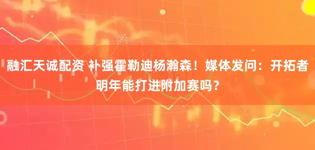 融汇天诚配资 补强霍勒迪杨瀚森！媒体发问：开拓者明年能打进附加赛吗？