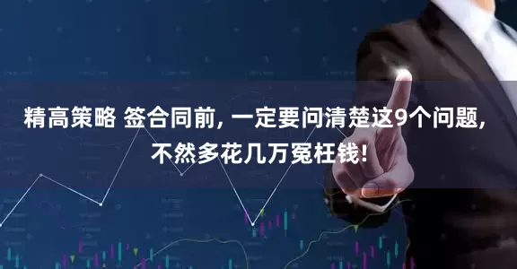 精高策略 签合同前, 一定要问清楚这9个问题, 不然多花几万冤枉钱!