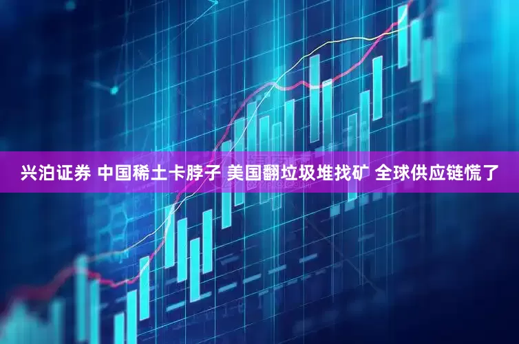 兴泊证券 中国稀土卡脖子 美国翻垃圾堆找矿 全球供应链慌了