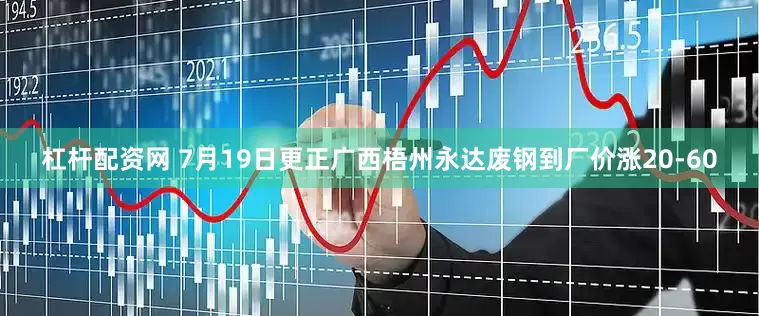 杠杆配资网 7月19日更正广西梧州永达废钢到厂价涨20-60