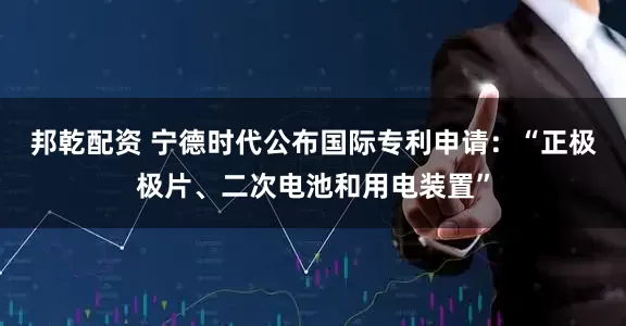 邦乾配资 宁德时代公布国际专利申请：“正极极片、二次电池和用电装置”