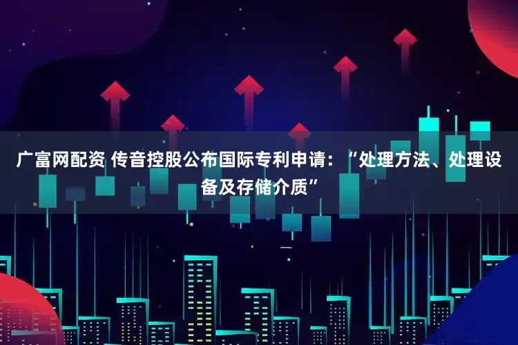 广富网配资 传音控股公布国际专利申请：“处理方法、处理设备及存储介质”