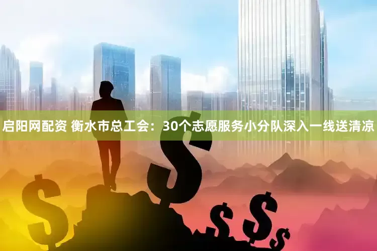 启阳网配资 衡水市总工会：30个志愿服务小分队深入一线送清凉