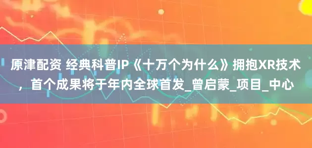 原津配资 经典科普IP《十万个为什么》拥抱XR技术，首个成果将于年内全球首发_曾启蒙_项目_中心