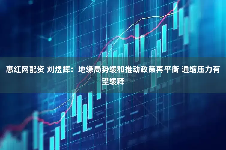 惠红网配资 刘煜辉：地缘局势缓和推动政策再平衡 通缩压力有望缓释
