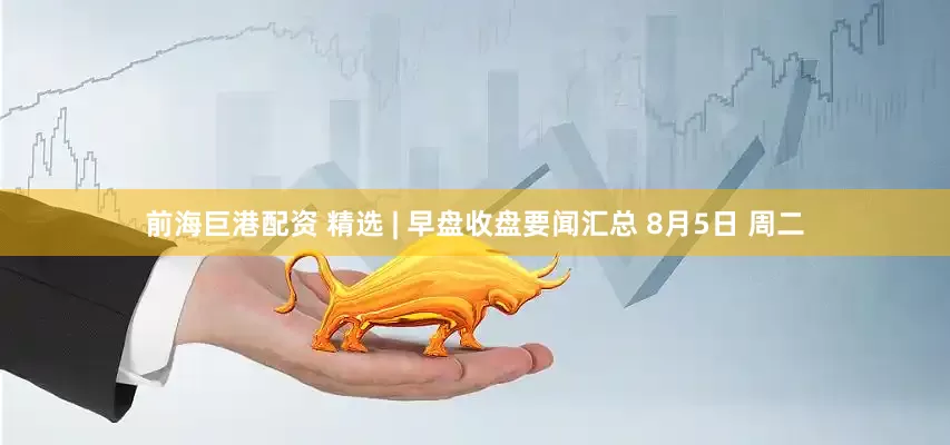 前海巨港配资 精选 | 早盘收盘要闻汇总 8月5日 周二