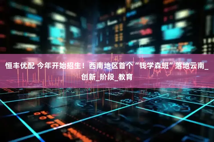 恒丰优配 今年开始招生！西南地区首个“钱学森班”落地云南_创新_阶段_教育
