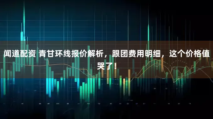 闻道配资 青甘环线报价解析，跟团费用明细，这个价格值哭了！