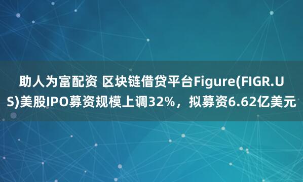 助人为富配资 区块链借贷平台Figure(FIGR.US)美股IPO募资规模上调32%，拟募资6.62亿美元