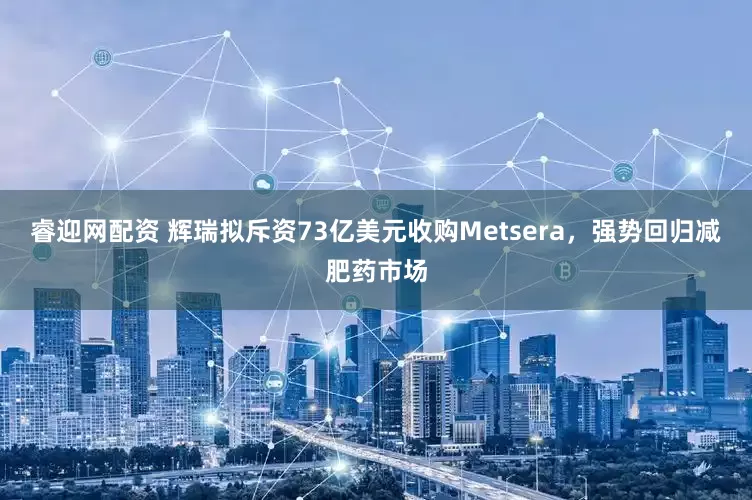 睿迎网配资 辉瑞拟斥资73亿美元收购Metsera，强势回归减肥药市场